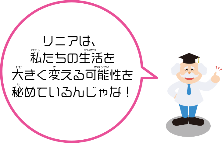 リニアは、私（わたし）たちの生活（せいかつ）を大（おお）きく変（か）える可能性（かのうせい）を秘（ひ）めているんだ！