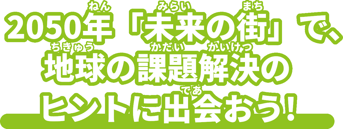 2050年(ねん)「未来(みらい)の街(まち)」で、地球(ちきゅう)の課題解決(かだいかいけつ)のヒントに出会(であ)おう!