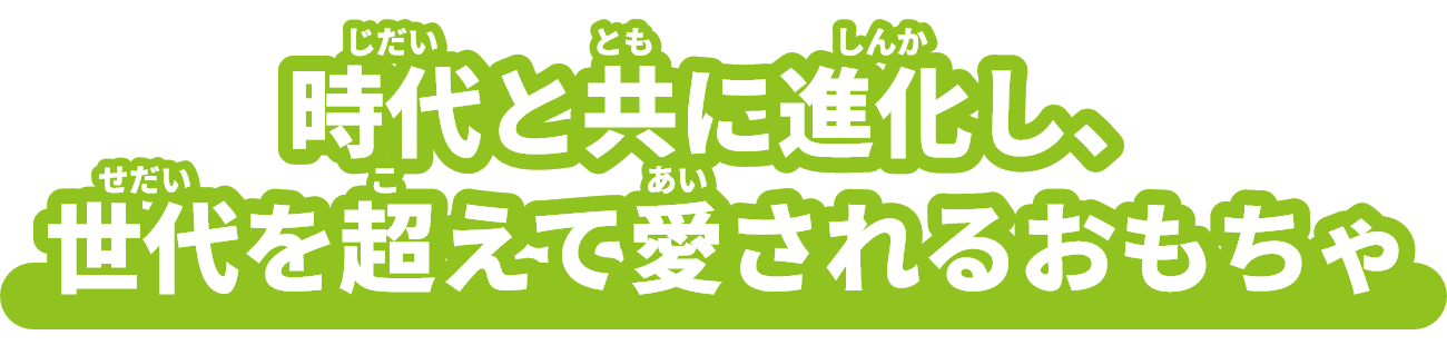 時代（じだい）と共（とも）に進化（しんか）し、世代（せだい）を超（こ）えて愛（あい）されるおもちゃ