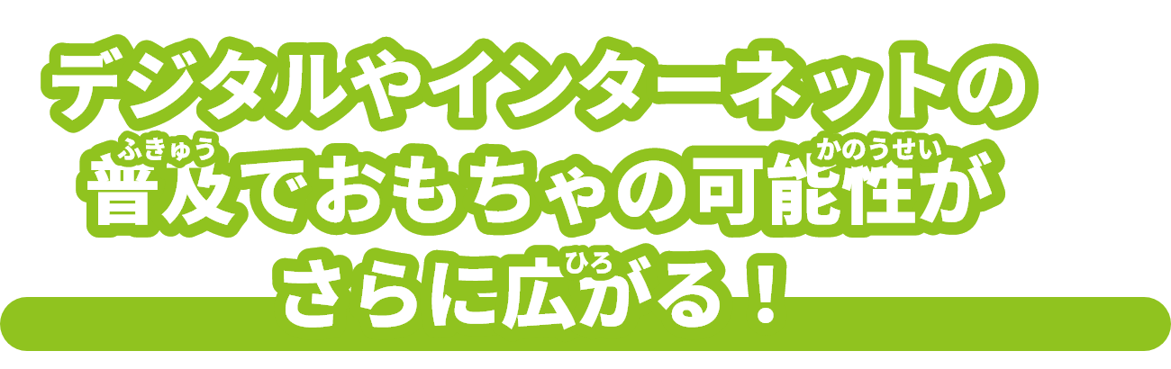 デジタルやインターネットの普及（ふきゅう）でおもちゃの可能性（かのうせい）がさらに広（ひろ）がる！