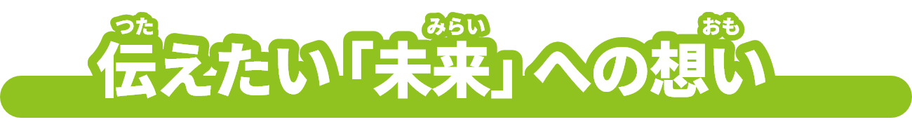 伝（つた）えたい「未来（みらい）」への想（おも）い