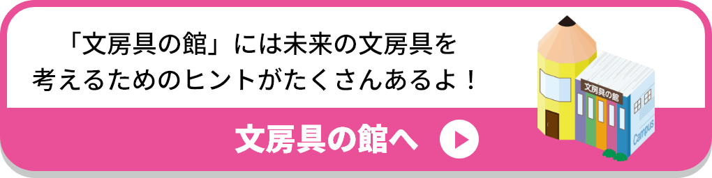 「文房具の館」には未来の文房具を考えるためのヒントがたくさんあるよ！:文房具の館へ