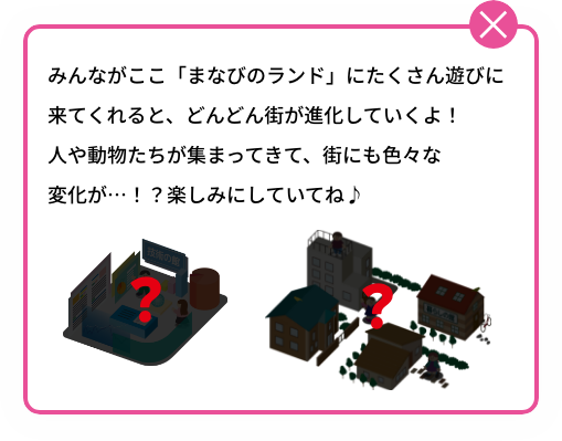 みんながここ「まなびのランド」にたくさん遊びに来てくれると、どんどん街が進化していくよ！人や動物たちが集まってきて、街にも色々な変化が…！？楽しみにしていてね♪