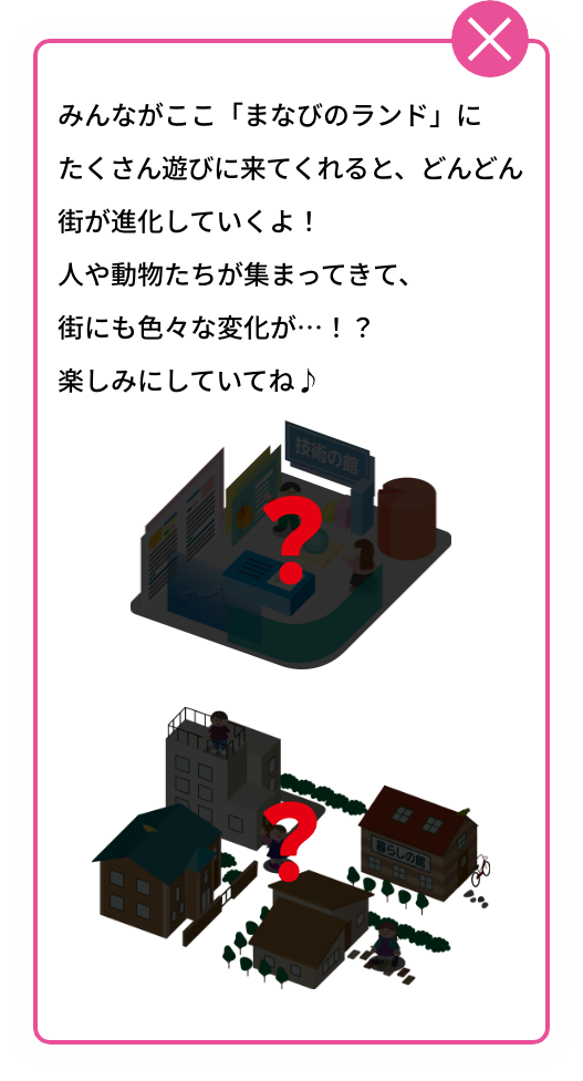 みんながここ「まなびのランド」にたくさん遊びに来てくれると、どんどん街が進化していくよ！人や動物たちが集まってきて、街にも色々な変化が…！？楽しみにしていてね♪